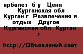 арбалет  б/у › Цена ­ 5 000 - Курганская обл., Курган г. Развлечения и отдых » Другое   . Курганская обл.,Курган г.